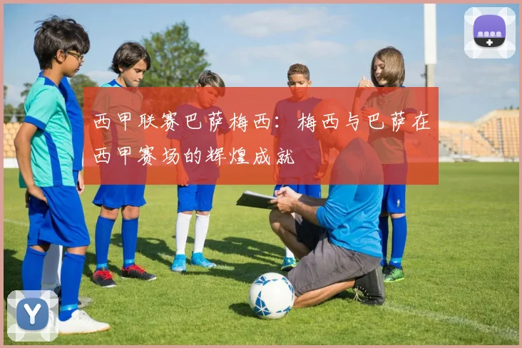 西甲联赛巴萨梅西:梅西与巴萨在西甲赛场的辉煌成就