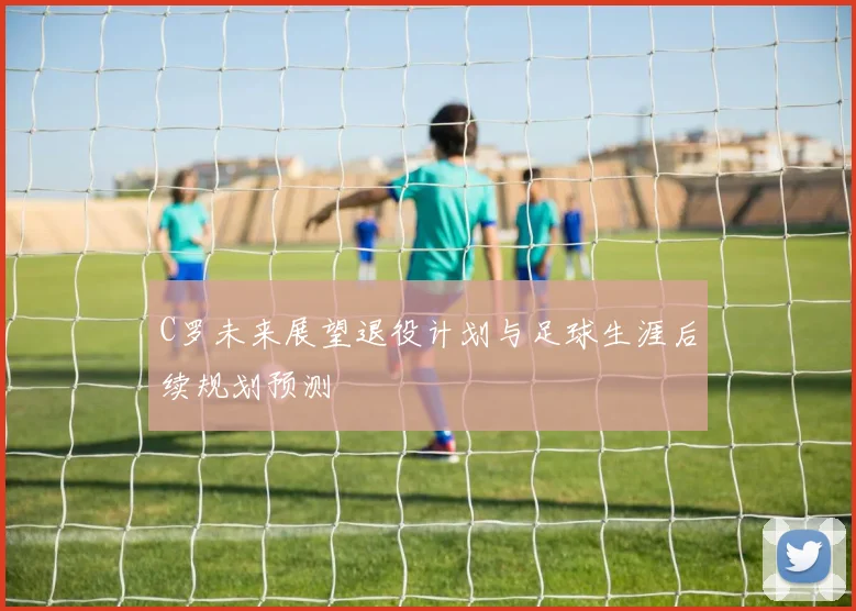 C罗未来展望退役计划与足球生涯后续规划预测