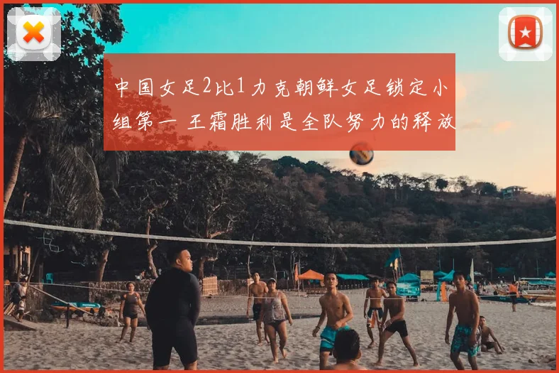 中国女足2比1力克朝鲜女足锁定小组第一 王霜胜利是全队努力的释放