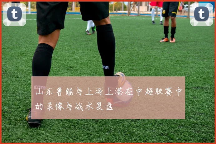 山东鲁能与上海上港在中超联赛中的录像与战术复盘