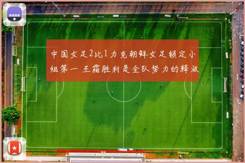 中国女足2比1力克朝鲜女足锁定小组第一 王霜胜利是全队努力的释放