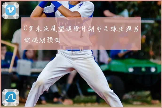 C罗未来展望退役计划与足球生涯后续规划预测