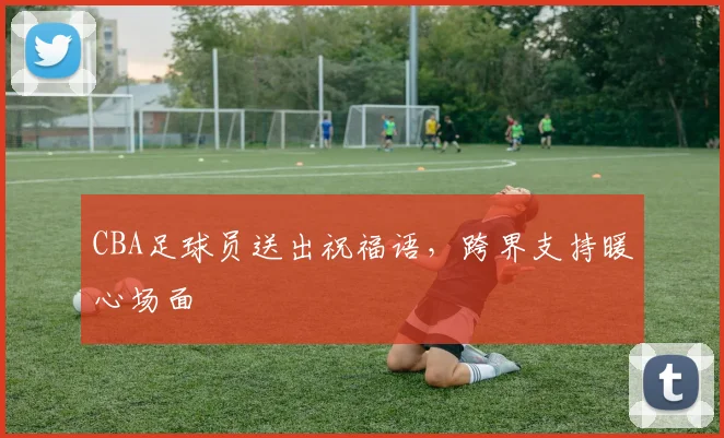 CBA足球员送出祝福语，跨界支持暖心场面