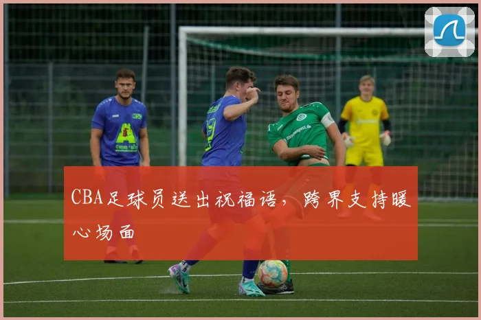 CBA足球员送出祝福语，跨界支持暖心场面