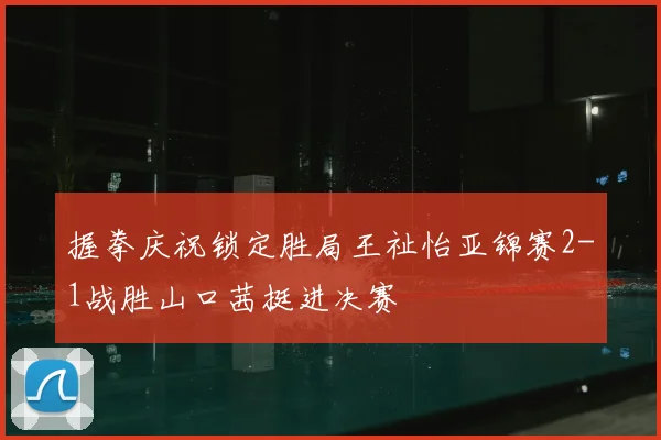 握拳庆祝锁定胜局王祉怡亚锦赛2-1战胜山口茜挺进决赛